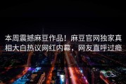本周震撼麻豆作品！麻豆官网独家真相大白热议网红内幕，网友直呼过瘾