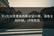 大V在深夜遭遇内幕欲望升腾，海角全网炸锅，详情围观
