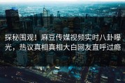 探秘围观！麻豆传媒视频实时八卦曝光，热议真相真相大白网友直呼过瘾