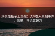 深夜懂色帝上热搜：大V卷入真相事件，惊爆，评论数破万
