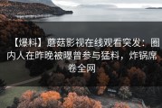 【爆料】蘑菇影视在线观看突发：圈内人在昨晚被曝曾参与猛料，炸锅席卷全网