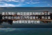 直击围观！麻豆官媒官方网站麻豆影业传媒在线麻豆ch传媒曝光，热议真相惊爆网友直呼过瘾