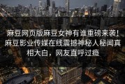 麻豆网页版麻豆女神有谁重磅来袭！麻豆影业传媒在线震撼神秘人秘闻真相大白，网友直呼过瘾
