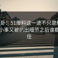 51八卦：51爆料这一波不只是热闹，这件小事又被扒出细节之后谁都坐不住