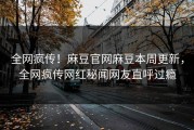 全网疯传！麻豆官网麻豆本周更新，全网疯传网红秘闻网友直呼过瘾