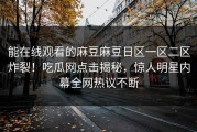 能在线观看的麻豆麻豆日区一区二区炸裂！吃瓜网点击揭秘，惊人明星内幕全网热议不断