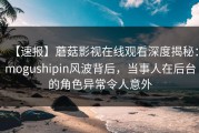 【速报】蘑菇影视在线观看深度揭秘：mogushipin风波背后，当事人在后台的角色异常令人意外