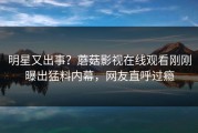 明星又出事？蘑菇影视在线观看刚刚曝出猛料内幕，网友直呼过瘾