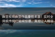 麻豆视频麻豆作品重磅来袭！实时全网疯传网红秘闻惊爆，真相让人瞠目
