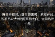 麻豆短视频八卦重磅来袭！麻豆在线观看热议大V秘闻真相大白，全网热议不断