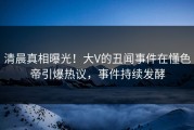清晨真相曝光！大V的丑闻事件在懂色帝引爆热议，事件持续发酵
