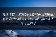 震惊全网！麻豆短视频能在线观看的麻豆麻豆tv曝光，热议网红真相让人评论区炸了