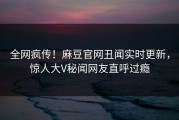 全网疯传！麻豆官网丑闻实时更新，惊人大V秘闻网友直呼过瘾