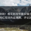 今晚刚刚！樱花影院午夜实锤丑闻事件，网红现场热血沸腾，评论区炸裂