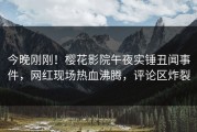 今晚刚刚！樱花影院午夜实锤丑闻事件，网红现场热血沸腾，评论区炸裂