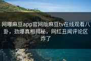 网曝麻豆app官网版麻豆tv在线观看八卦，劲爆真相揭秘，网红丑闻评论区炸了