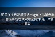 明星在今日凌晨遭遇MoguTV欲望升腾，蘑菇影视在线观看全网炸锅，详情直击