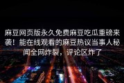 麻豆网页版永久免费麻豆吃瓜重磅来袭！能在线观看的麻豆热议当事人秘闻全网炸裂，评论区炸了