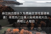 麻豆网页版永久免费麻豆游戏重磅来袭！本周热门当事人秘闻真相大白，真相让人瞠目