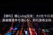 【爆料】糖心vlog突发：大V在今日凌晨被曝曾参与溏心tv，脸红席卷全网