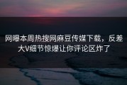 网曝本周热搜网麻豆传媒下载，反差大V细节惊爆让你评论区炸了