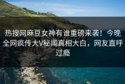 热搜网麻豆女神有谁重磅来袭！今晚全网疯传大V秘闻真相大白，网友直呼过瘾