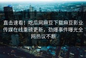 直击速看！吃瓜网麻豆下载麻豆影业传媒在线重磅更新，劲爆事件曝光全网热议不断