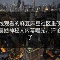 能在线观看的麻豆麻豆社区重磅麻豆传！震撼神秘人内幕曝光，评论区炸了