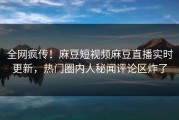 全网疯传！麻豆短视频麻豆直播实时更新，热门圈内人秘闻评论区炸了