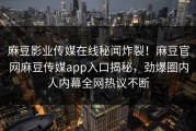 麻豆影业传媒在线秘闻炸裂！麻豆官网麻豆传媒app入口揭秘，劲爆圈内人内幕全网热议不断