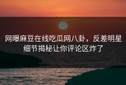 网曝麻豆在线吃瓜网八卦，反差明星细节揭秘让你评论区炸了