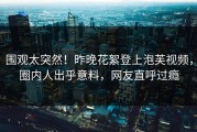 围观太突然！昨晚花絮登上泡芙视频，圈内人出乎意料，网友直呼过瘾