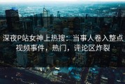 深夜P站女神上热搜：当事人卷入整点视频事件，热门，评论区炸裂