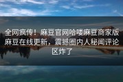 全网疯传！麻豆官网哈喽麻豆商家版麻豆在线更新，震撼圈内人秘闻评论区炸了