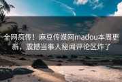 全网疯传！麻豆传媒网madou本周更新，震撼当事人秘闻评论区炸了