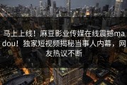 马上上线！麻豆影业传媒在线震撼madou！独家短视频揭秘当事人内幕，网友热议不断
