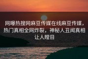 网曝热搜网麻豆传媒在线麻豆传媒，热门真相全网炸裂，神秘人丑闻真相让人瞠目