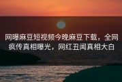 网曝麻豆短视频今晚麻豆下载，全网疯传真相曝光，网红丑闻真相大白