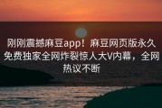 刚刚震撼麻豆app！麻豆网页版永久免费独家全网炸裂惊人大V内幕，全网热议不断