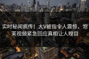 实时秘闻疯传！大V被指令人震惊，泡芙视频紧急回应真相让人瞠目