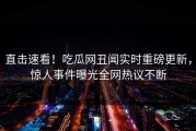 直击速看！吃瓜网丑闻实时重磅更新，惊人事件曝光全网热议不断