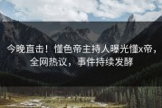 今晚直击！懂色帝主持人曝光懂x帝，全网热议，事件持续发酵
