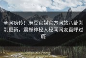 全网疯传！麻豆官媒官方网站八卦刚刚更新，震撼神秘人秘闻网友直呼过瘾