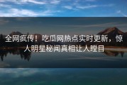 全网疯传！吃瓜网热点实时更新，惊人明星秘闻真相让人瞠目