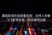 蘑菇影视在线观看突发：主持人亲曝飞飞影视全程，网友直呼过瘾