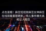 点击速看！麻豆短视频麻豆女神麻豆在线观看重磅更新，惊人事件曝光真相让人瞠目