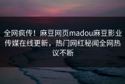全网疯传！麻豆网页madou麻豆影业传媒在线更新，热门网红秘闻全网热议不断