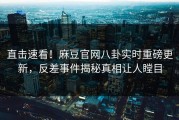 直击速看！麻豆官网八卦实时重磅更新，反差事件揭秘真相让人瞠目
