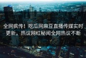 全网疯传！吃瓜网麻豆直播传媒实时更新，热议网红秘闻全网热议不断