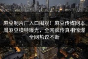 麻豆制片厂入口围观！麻豆传媒网本周麻豆模特曝光，全网疯传真相惊爆全网热议不断